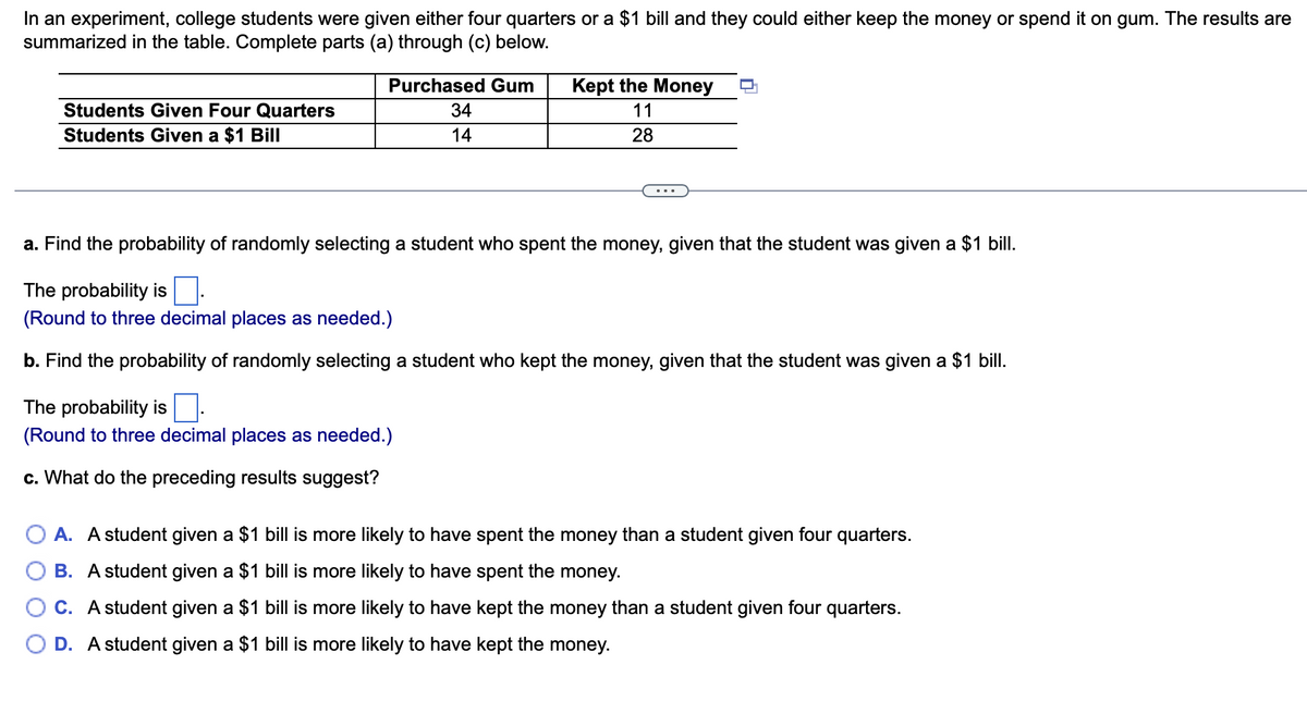 In an experiment, college students were given either four quarters or a $1 bill and they could either keep the money or spend it on gum. The results are
summarized in the table. Complete parts (a) through (c) below.
Students Given Four Quarters
Students Given a $1 Bill
Purchased Gum
34
14
Kept the Money
11
28
a. Find the probability of randomly selecting a student who spent the money, given that the student was given a $1 bill.
The probability is.
(Round to three decimal places as needed.)
b. Find the probability of randomly selecting a student who kept the money, given that the student was given a $1 bill.
The probability is
(Round to three decimal places as needed.)
c. What do the preceding results suggest?
A. A student given a $1 bill is more likely to have spent the money than a student given four quarters.
B. A student given a $1 bill is more likely to have spent the money.
C. A student given a $1 bill is more likely to have kept the money than a student given four quarters.
D. A student given a $1 bill is more likely to have kept the money.
