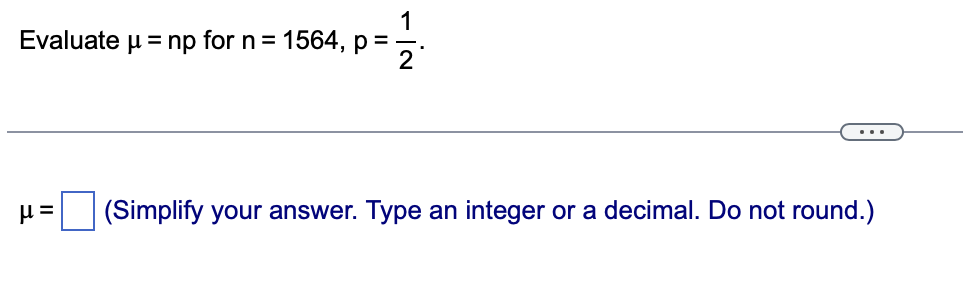 1
Evaluate μ = np for n = 1564, p =
2
μ= (Simplify your answer. Type an integer or a decimal. Do not round.)