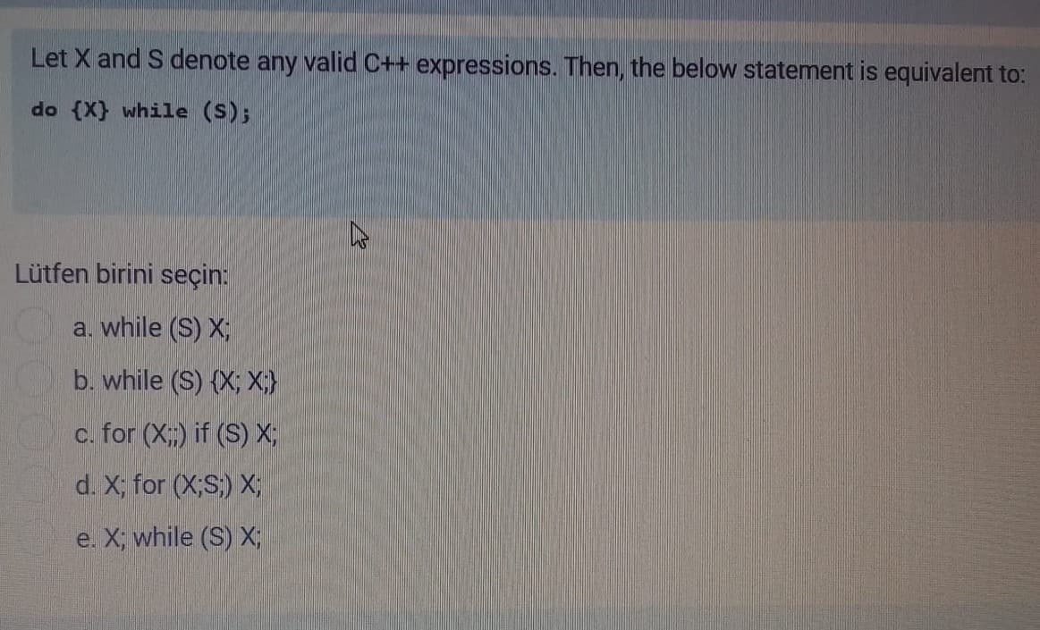 Let X and S denote any valid C++ expressions. Then, the below statement is equivalent to:
do (X} while (S);
Lütfen birini seçin:
a. while (S) X;
b. while (S) {X; X;}
c. for (X;) if (S) X;
d. X; for (X;S) X;
e. X; while (S) X,
