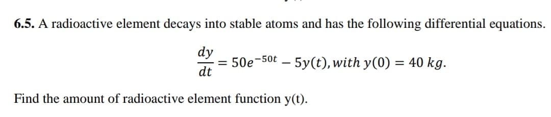 6.5. A radioactive element decays into stable atoms and has the following differential equations.
dy
= 50e-50t – 5y(t), with y(0) = 40 kg.
dt
Find the amount of radioactive element function y(t).
