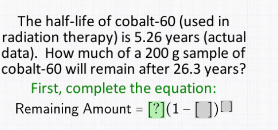 The half-life of cobalt-60 (used in
radiation therapy) is 5.26 years (actual
data). How much of a 200 g sample of
cobalt-60 will remain after 26.3 years?
First, complete the equation:
Remaining Amount = [?](1- [ ]) ]
%3D

