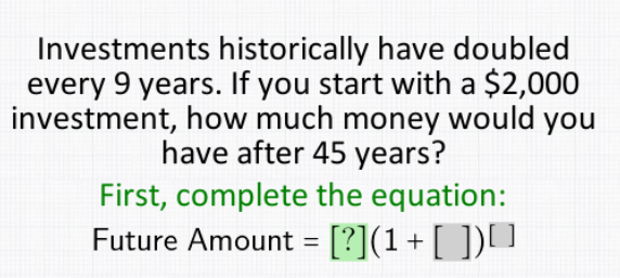 Investments historically have doubled
every 9 years. If you start with a $2,000
investment, how much money would you
have after 45 years?
First, complete the equation:
Future Amount = [?](1+[ ])[]
%3D
