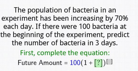 The population of bacteria in an
experiment has been increasing by 70%
each day. If there were 100 bacteria at
the beginning of the experiment, predict
the number of bacteria in 3 days.
First, complete the equation:
Future Amount = 100(1+ [?])[ ]
%3D
