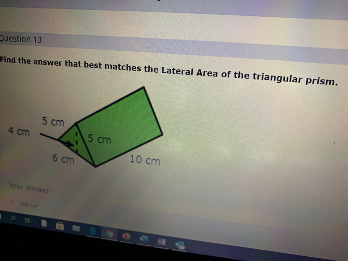 Question 13
Find the answer that best matches the Lateral Area of the triangular prism.
5 cm
4 cm
5 cm
10 cm
6 cm
Your answer:
O 160 cm2
