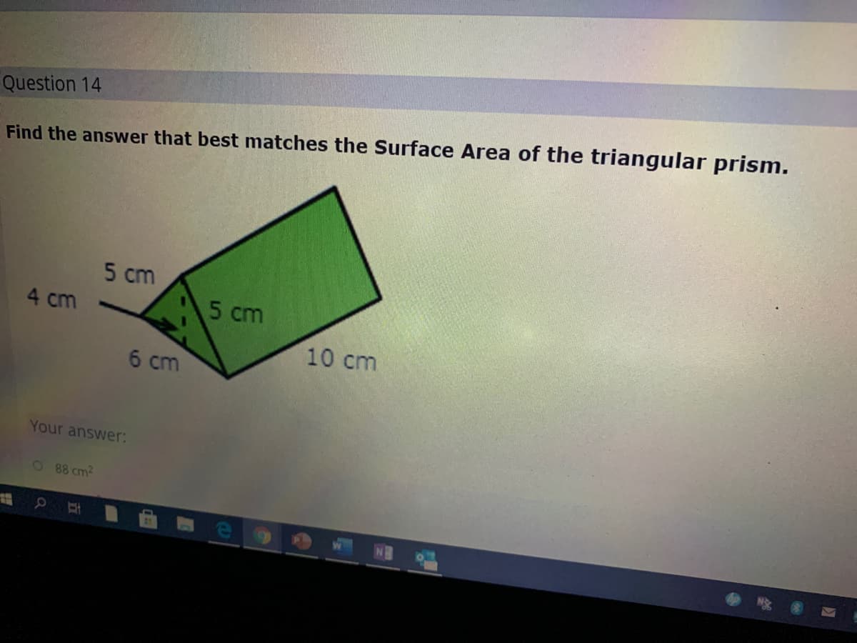 Question 14
Find the answer that best matches the Surface Area of the triangular prism.
5 cm
4 cm
5 cm
10 cm
6 cm
Your answer:
1 88 cm2
01
