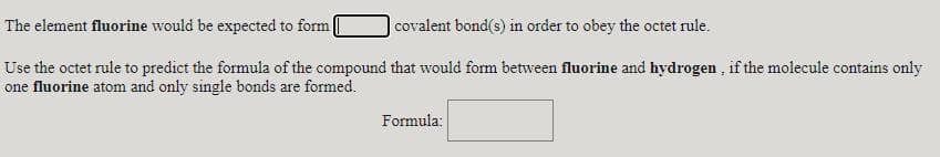 The element fluorine would be expected to form
covalent bond(s) in order to obey the octet rule.
Use the octet rule to predict the formula of the compound that would form between fluorine and hydrogen , if the molecule contains only
one fluorine atom and only single bonds are formed.
Formula:
