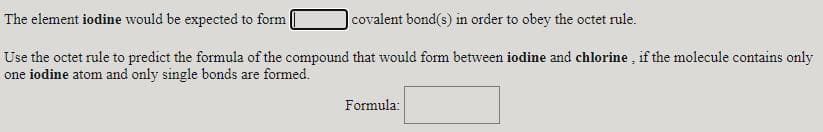 The element iodine would be expected to form
covalent bond(s) in order to obey the octet rule.
Use the octet rule to predict the formula of the compound that would form between iodine and chlorine , if the molecule contains only
one iodine atom and only single bonds are formed.
Formula:
