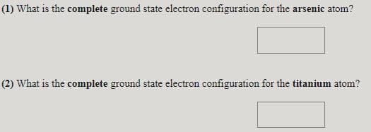 (1) What is the complete ground state electron configuration for the arsenic atom?
(2) What is the complete ground state electron configuration for the titanium atom?

