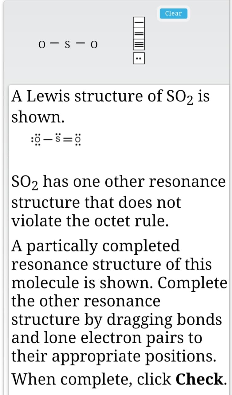 Clear
0 - s - 0
A Lewis structure of SO2 is
shown.
SO2 has one other resonance
structure that does not
violate the octet rule.
A partically completed
resonance structure of this
molecule is shown. Complete
the other resonance
structure by dragging bonds
and lone electron pairs to
their appropriate positions.
When complete, click Check.
