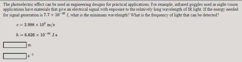 The photoelectric effect can be used in engineering designs for practical applications. For example, infrared goggles used in night-vision
applications have materials that give an electrical signal with exposure to the relatively long wavelength of IR light. If the energy needed
for signal generation is 7.7 x 1020 J, what is the minimum wavelength? What is the frequency of light that can be detected?
c = 2.998 x 10 m/s
h = 6.626 x 10-34 J s
m
