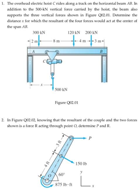 1. The overhead electric hoist C rides along a track on the horizontal beam AB. In
addition to the 500-kN vertical force carried by the hoist, the beam also
supports the three vertical forces shown in Figure Q02.01. Determine the
distance x for which the resultant of the four forces would act at the center of
the span AB.
300 kN
120 kN 200 kN
2 m
8 m
3 m
B
500 kN
Figure Q02.01
2. In Figure Q02.02, knowing that the resultant of the couple and the two forces
shown is a force R acting through point O, determine P and R.
150 lb
60°
875 lb- ft
