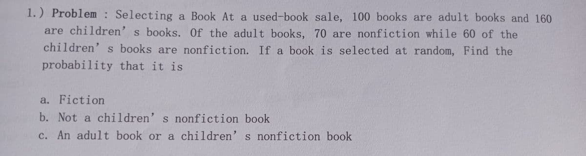 1.) Problem : Selecting a Book At a used-book sale, 100 books are adult books and 160
are children' s books. Of the adult books, 70 are nonfiction while 60 of the
children' s books are nonfiction. If a book is selected at random, Find the
probability that it is
a. Fiction
b. Not a children’s nonfiction book
c. An adult book or a children' s nonfiction book
