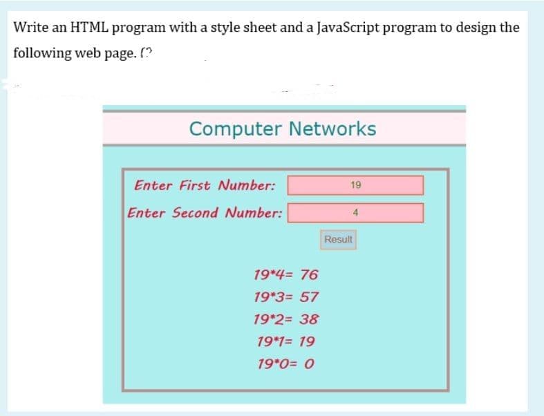 Write an HTML program with a style sheet and a JavaScript program to design the
following web page. (?
Computer Networks
Enter First Number:
19
Enter Second Number:
Result
19*4= 76
19*3= 57
19*2= 38
19*1= 19
19*0= 0
