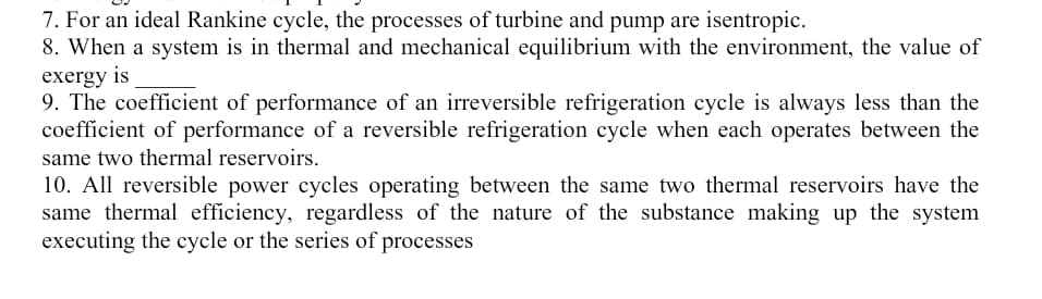 7. For an ideal Rankine cycle, the processes of turbine and pump are isentropic.
8. When a system is in thermal and mechanical equilibrium with the environment, the value of
exergy is
9. The coefficient of performance of an irreversible refrigeration cycle is always less than the
coefficient of performance of a reversible refrigeration cycle when each operates between the
same two thermal reservoirs.
10. All reversible power cycles operating between the same two thermal reservoirs have the
same thermal efficiency, regardless of the nature of the substance making up the system
executing the cycle or the series of processes
