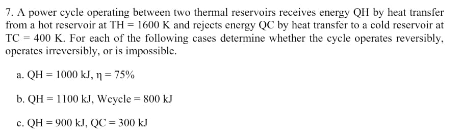 7. A power cycle operating between two thermal reservoirs receives energy QH by heat transfer
from a hot reservoir at TH = 1600 K and rejects energy QC by heat transfer to a cold reservoir at
TC = 400 K. For each of the following cases determine whether the cycle operates reversibly,
operates irreversibly, or is impossible.
a. QH = 1000 kJ, ŋ = 75%
b. QH = 1100 kJ, Wcycle = 800 kJ
c. QH = 900 kJ, QC = 300 kJ
