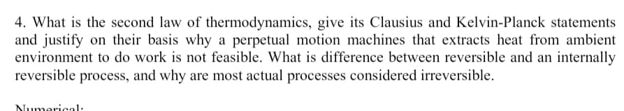 4. What is the second law of thermodynamics, give its Clausius and Kelvin-Planck statements
and justify on their basis why a perpetual motion machines that extracts heat from ambient
environment to do work is not feasible. What is difference between reversible and an internally
reversible process, and why are most actual processes considered irreversible.
Numerical:
