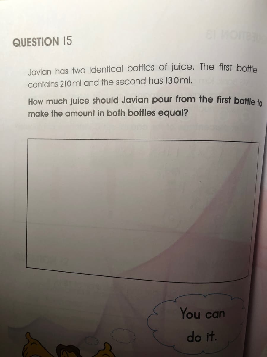 QUESTION 15
Javian has two identical botfles of juice. The first bottle
contains 210ml and the second has 130ml.
How much juice should Javian pour from the first bottle to
make the amount in both bottles equal?
You can
do it.
