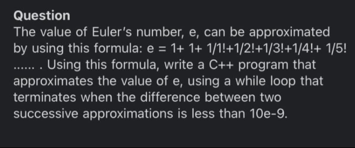 Question
The value of Euler's number, e, can be approximated
by using this formula: e = 1+ 1+ 1/1!+1/2!+1/3!+1/4!+ 1/5!
. Using this formula, write a C++ program that
approximates the value of e, using a while loop that
....
terminates when the difference between two
successive approximations is less than 10e-9.
