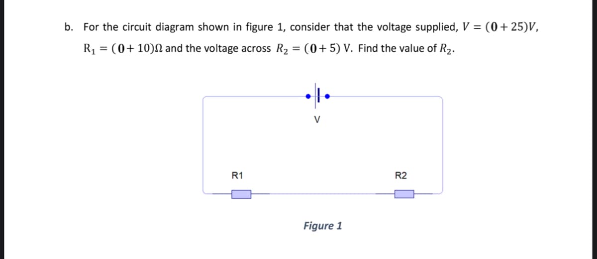 b. For the circuit diagram shown in figure 1, consider that the voltage supplied, V = (0+25)V,
R1 = (0+10)N and the voltage across R2
(0+5) V. Find the value of R2.
V
R1
R2
Figure 1
