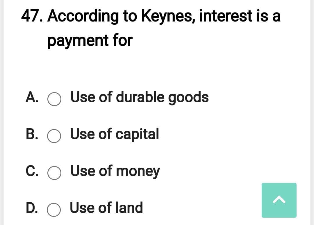 47. According to Keynes, interest is a
payment for
A. O Use of durable goods
B. O Use of capital
C. O Use of money
D. O Use of land
