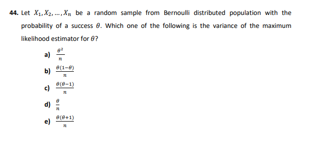44. Let X1, X2, ..Xn be a random sample from Bernoulli distributed population with the
probability of a success 0. Which one of the following is the variance of the maximum
likelihood estimator for 0?
a)
e(1-8)
b)
e(e-1)
c)
d)
e(0+1)
e)
