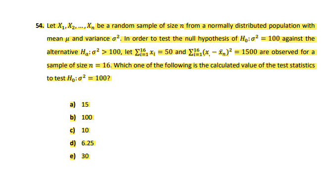 54. Let X1, X2, ., , be a random sample of size n from a normally distributed population with
mean u and variance o?. In order to test the null hypothesis of Ho:0² = 100 against the
alternative Ha: g? > 100, let E, x = 50 and E,(x. – n)? = 1500 are observed for a
sample of size n = 16. Which one of the following is the calculated value of the test statistics
to test Ho:a? = 100?
a) 15
b) 100
c) 10
d) 6.25
e) 30
