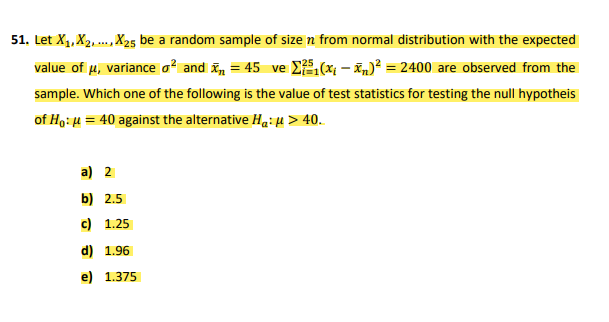 51. Let X1, X2, ., X25 be a random sample of size n from normal distribution with the expected
value of u, variance a and i, = 45 ve E(x – žn)? = 2400 are observed from the
sample. Which one of the following is the value of test statistics for testing the null hypotheis
of Ho: H = 40 against the alternative Ha: u > 40.
a) 2
b) 2.5
c) 1.25
d) 1.96
e) 1.375
