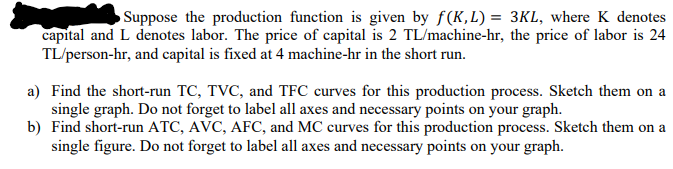 Suppose the production function is given by f(K,L) = 3Kl, where K denotes
capital and L denotes labor. The price of capital is 2 TL/machine-hr, the price of labor is 24
TL/person-hr, and capital is fixed at 4 machine-hr in the short run.
a) Find the short-run TC, TVC, and TFC curves for this production process. Sketch them on a
single graph. Do not forget to label all axes and necessary points on your graph.
b) Find short-run ATC, AVC, AFC, and MC curves for this production process. Sketch them on a
single figure. Do not forget to label all axes and necessary points on your graph.
