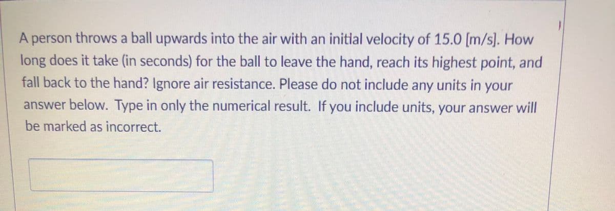 A person throws a ball upwards into the air with an initlal velocity of 15.0 [m/s]. How
long does it take (in seconds) for the ball to leave the hand, reach its highest point, and
fall back to the hand? Ignore air resistance. Please do not include any units in your
answer below. Type in only the numerical result. If you include units, your answer will
be marked as incorrect.
