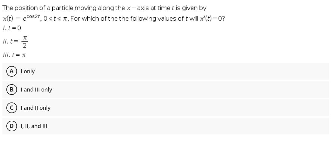 The position of a particle moving along the x - axis at time t is given by
x(t) =
ecos2t, osts T. For which of the the following values of t will x'(t) = 0?
1. t=0
II. t=
2
III.t= t
A
I only
B) I and III only
I and II only
I, II, and II
