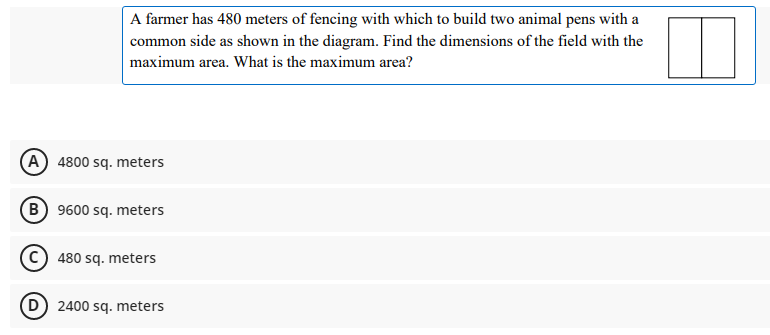 A farmer has 480 meters of fencing with which to build two animal pens with a
common side as shown in the diagram. Find the dimensions of the field with the
maximum area. What is the maximum area?
(A 4800 sq. meters
(B) 9600 sq. meters
C) 480 sq. meters
D 2400 sq. meters
