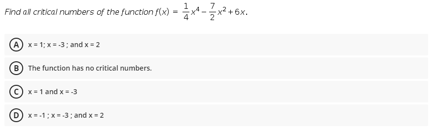 7
Find all critical numbers of the function f(x) = x4 -x2 +6
2
A x = 1; x = -3; and x = 2
B The function has no critical numbers.
c) x = 1 and x = -3
D) x = -1; x = -3 ; and x = 2
