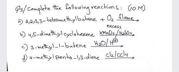 P3/ Complete the following reactions: (10M)
02 $lame
O a,2,3,3-tetramethylbutane +
excess
b) 4,5-dimetyl cyclohexene MnOx/a04,
) 3-methyl-l-butene H20/H
cl2/ccly,
) 4-methyl penta-1,3-diene
