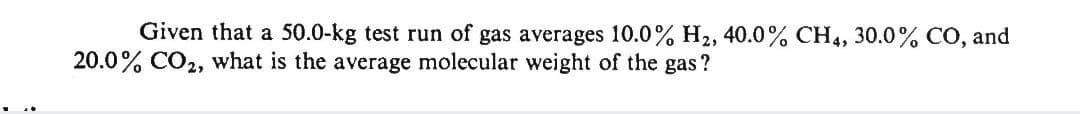 Given that a 50.0-kg test run of gas averages 10.0% H2, 40.0% CH4, 30.0% CÓ, and
20.0% CO2, what is the average molecular weight of the gas?
