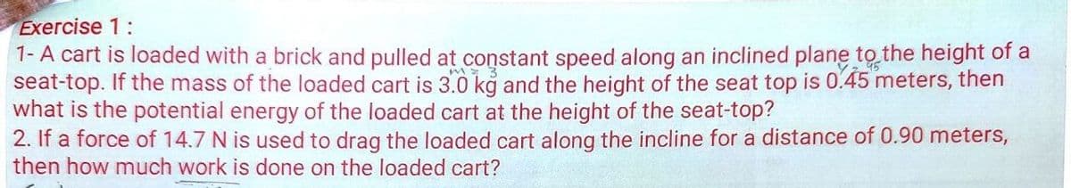 Exercise 1:
1- A cart is loaded with a brick and pulled at constant speed along an inclined plane to the height of a
seat-top. If the mass of the loaded cart is 3.0 kg and the height of the seat top is 0.45 meters, then
what is the potential energy of the loaded cart at the height of the seat-top?
2. If a force of 14.7 N is used to drag the loaded cart along the incline for a distance of 0.90 meters,
then how much work is done on the loaded cart?
