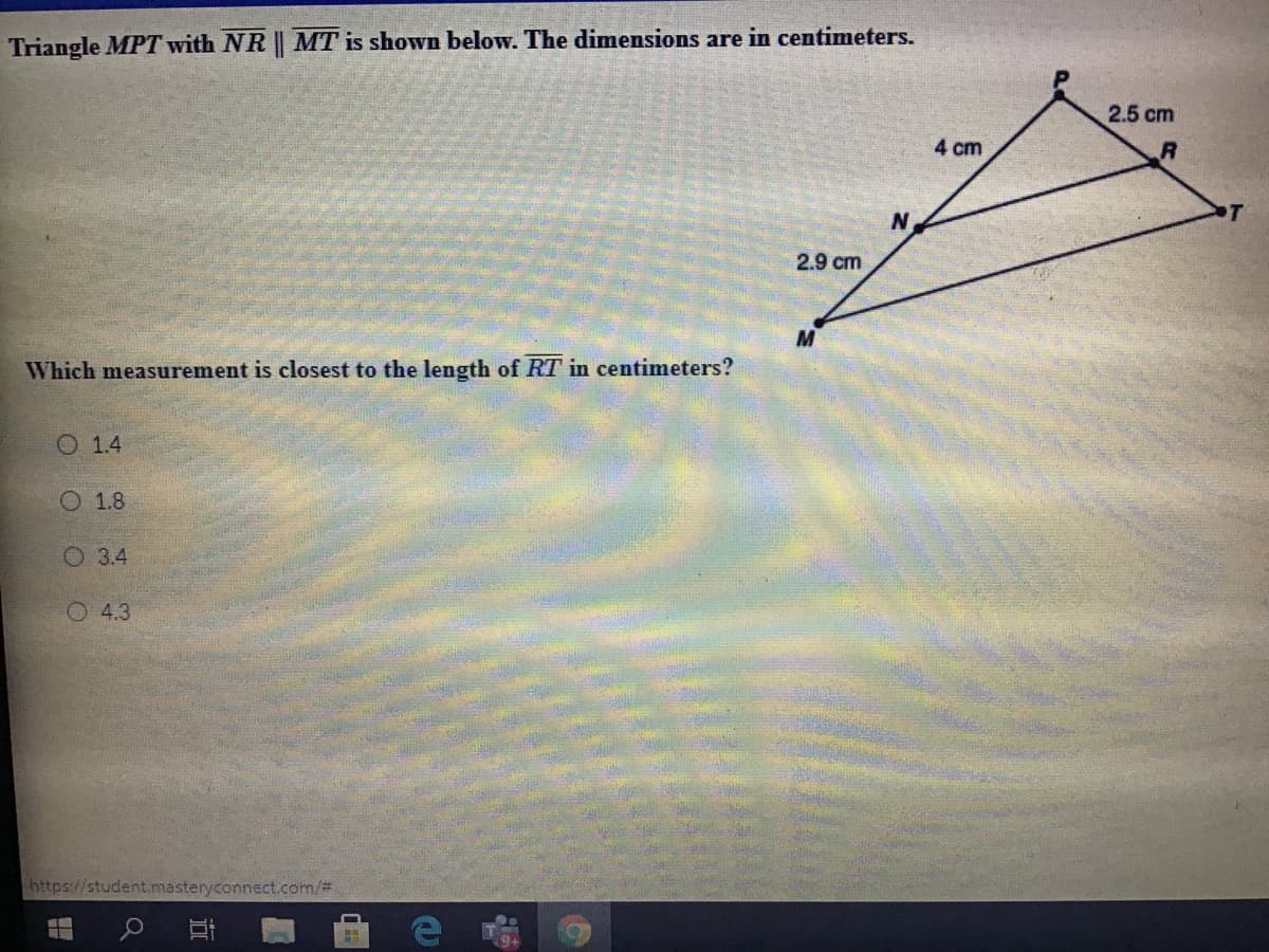 Triangle MPT with NR || MT is shown below. The dimensions are in centimeters.
2.5 cm
4 cm
2.9 cm
Which measurement is closest to the length of RT in centimeters?
O 1.4
O 1.8
O 3.4
O 4.3
https://student.masteryconnect.com/%3
耳
