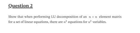 Question 2
Show that when performing LU decomposition of an nxn element matrix
for a set of linear equations, there are n' equations for n? variables.
