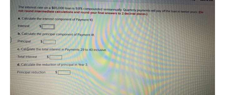 The interest rate on a $65,000O loan is 9.8% compounded semiannually. Quarterly payments will pay off the loan in twelve years (Do
not round intermediate calculations and round your final answers to 2 decimal places.)
a. Calculate the interest component of Payment 10.
Interest
b. Calculate the principal component of Payment 41.
Principal
c. Caldulate the total interest in Payments 29 to 40 inclusive.
Total interest
d. Calculate the reduction of principal in Year 3.
Principal reduction
