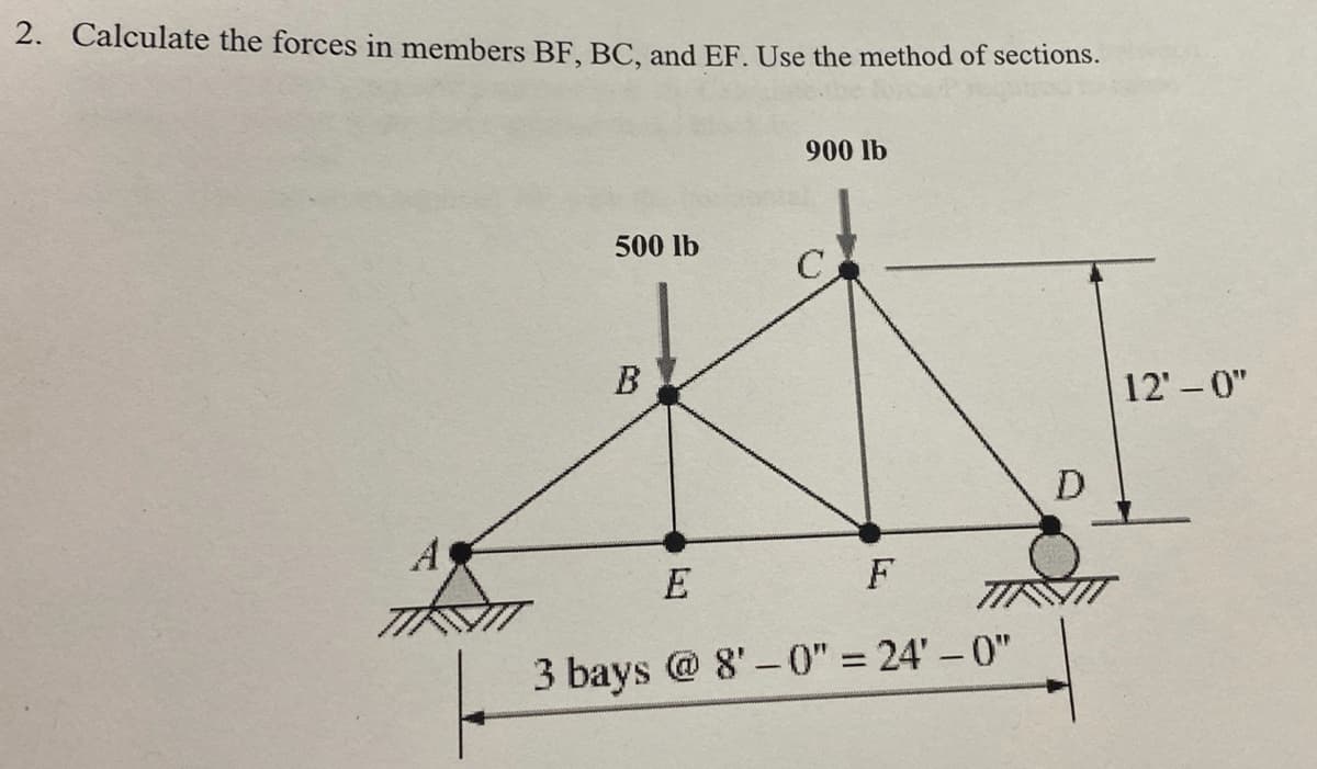 2. Calculate the forces in members BF, BC, and EF. Use the method of sections.
900 lb
500 lb
12' - 0"
D
A
E
F
3 bays @ 8' – 0" = 24' – 0"
