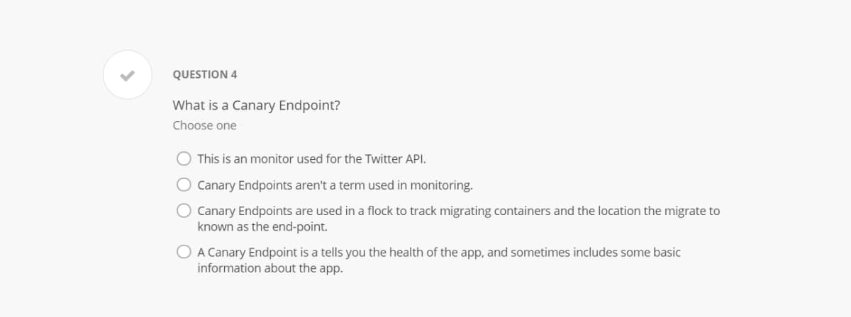 QUESTION 4
What is a Canary Endpoint?
Choose one
This is an monitor used for the Twitter API.
O Canary Endpoints aren't a term used in monitoring.
Canary Endpoints are used in a flock to track migrating containers and the location the migrate to
known as the end-point.
O A Canary Endpoint is a tells you the health of the app, and sometimes includes some basic
information about the app.
