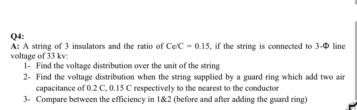 Q4:
A: A string of 3 insulators and the ratio of Ce/C
voltage of 33 kv:
1- Find the voltage distribution over the unit of the string
2- Find the voltage distribution when the string supplied by a guard ring which add two air
capacitance of 0.2 C, 0.15 C respectively to the nearest to the conductor
3- Compare between the efficiency in 1&2 (before and after adding the guard ring)
0.15, if the string is connected to 3-0 line
