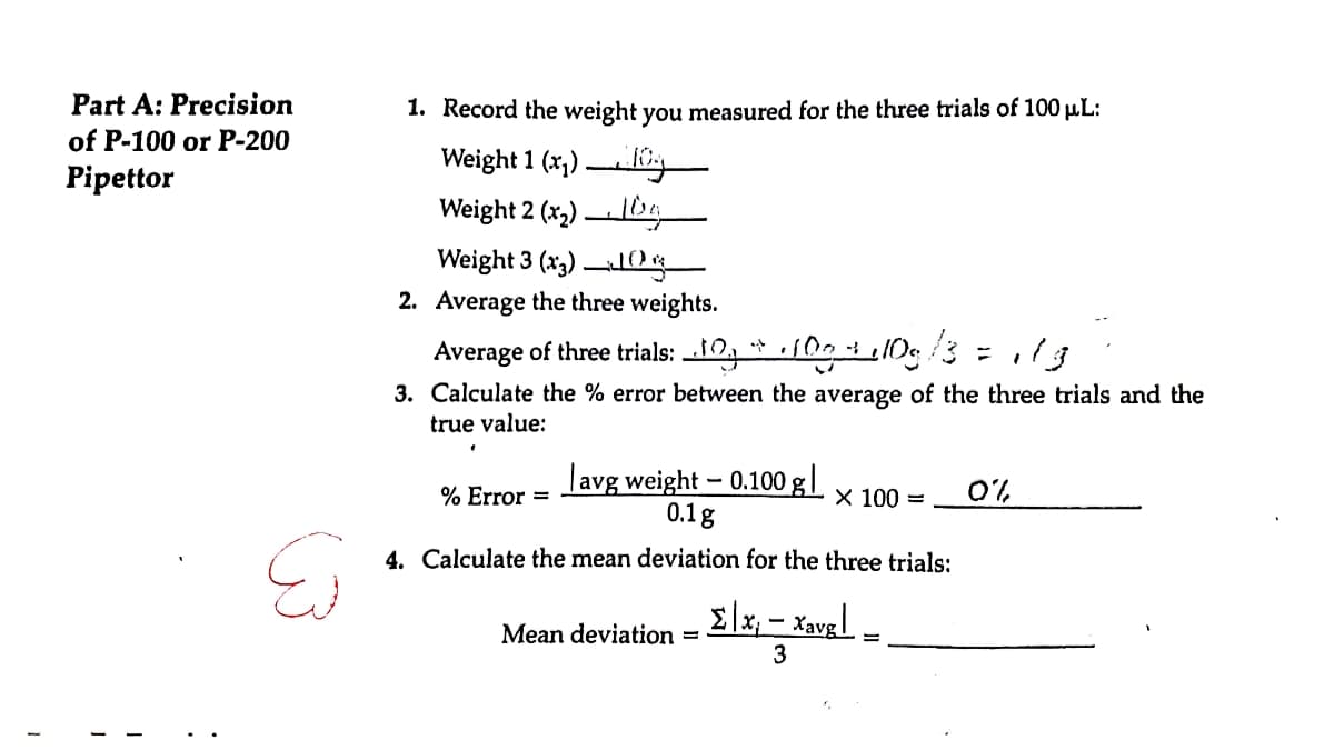 1
Part A: Precision
of P-100 or P-200
Pipettor
1
له
1. Record the weight you measured for the three trials of 100 μL:
Weight 1 (x₂)
Weight 2 (x₂) g
Weight 3 (x3)
10%
2. Average the three weights.
Average of three trials:
100g 13
3. Calculate the % error between the average of the three trials and the
true value:
avg weight - 0.100 g |
0.1g
4. Calculate the mean deviation for the three trials:
% Error =
X 100 = 0%
Mean deviation - Elx₁ = Xavel =
xavg
=
3