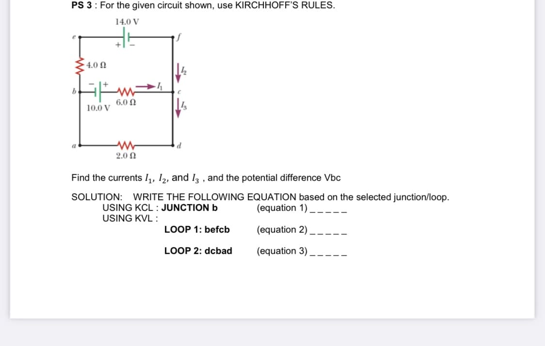 14.0
4.0 N
6.0 N
10.0 V
2.0 2
Find the currents I,, 1,, and I, , and the potential difference Vbc
SOLUTION: WRITE THE FOLLOWING EQUATION based on the selected junction/loop.
USING KCL : JUNCTION b
(equation 1) _--.
USING KVL :
LOOP 1: befcb
(equation 2) _.
