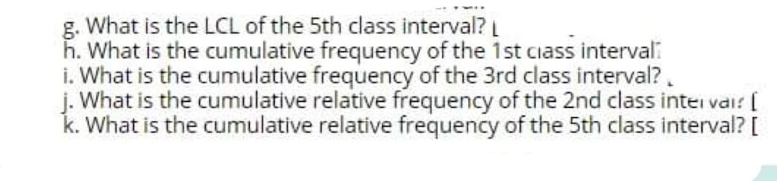 g. What is the LCL of the 5th class interval?
h. What is the cumulative frequency of the 1st ciass interval:
i. What is the cumulative frequency of the 3rd class interval?.
