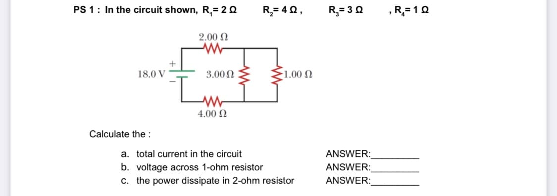 PS 1: In the circuit shown, R,= 2 0
R,= 4Q,
R,= 30
,R= 10
2.00 N
18.0 V
3.00N
-1.00 N
4.00 N
Calculate the :
a. total current in the circuit
ANSWER:
b. voltage across 1-ohm resistor
c. the power dissipate in 2-ohm resistor
ANSWER:
ANSWER:
