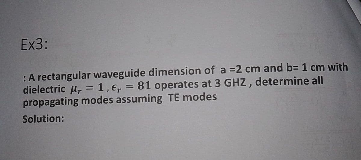 Ex3:
:A rectangular waveguide dimension of a =2 cm and b= 1 cm with
dielectric u, = 1,e,
propagating modes assuming TE modes
81 operates at 3 GHZ, determine all
%3D
Solution:
