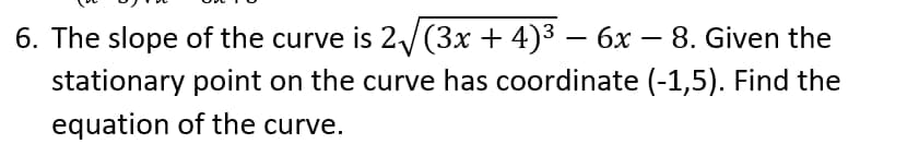 6. The slope of the curve is 2√(3x + 4)³ − 6x − 8. Given the
stationary point on the curve has coordinate (-1,5). Find the
equation of the curve.