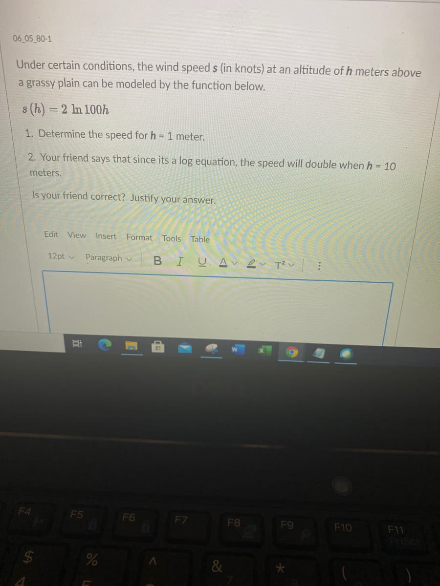 06 05 80-1
Under certain conditions, the wind speed s (in knots) at an altitude of h meters above
a grassy plain can be modeled by the function below.
8 (h) = 2 ln 100h
1. Determine the speed for h = 1 meter.
2. Your friend says that since its a log equation, the speed will double when h = 10
meters.
Is your friend correct? Justify your answer.
Edit View Insert
Format Tools Table
12pt v
Paragraph v
BIUA
F4
F5
F6
F7
F8
F9
F10
F11
PriScr
24
&
立
