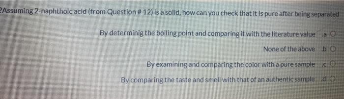 PAssuming 2-naphtholc acid (from Question # 12) isa solid, how can you check that it is pure after being separated
By determinig the bolling point and comparing it with the literature value
a O
None of the above bO
By examining and comparing the color with a pure sample c
By comparing the taste and smell with that of an authentic sample dO

