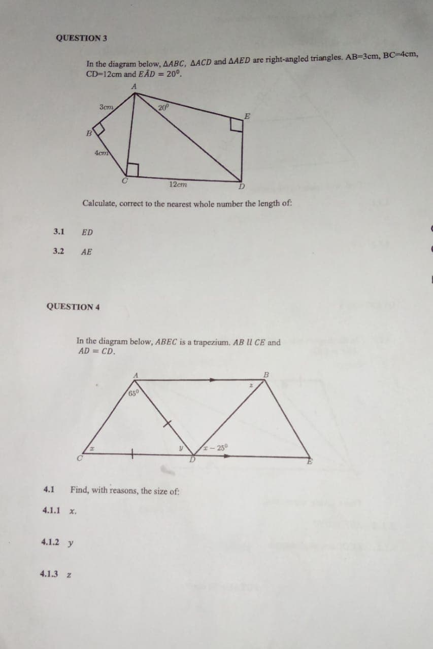 QUESTION 3
In the diagram below, AABC, AACD and AAED are right-angled triangles. AB=3cm, BC-4cm,
CD=12cm and EÂD = 20⁰.
A
3.1 ED
3.2 AE
B
4.1.1 x.
4.1.2 y
4.1.3 Z
QUESTION 4
3cm
4cm
с
H
20⁰
Calculate, correct to the nearest whole number the length of:
12cm
650
In the diagram below, ABEC is a trapezium. AB Il CE and
AD = CD.
4.1 Find, with reasons, the size of:
y
E
D
1-250
B